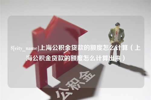 河间上海公积金贷款的额度怎么计算（上海公积金贷款的额度怎么计算出来）